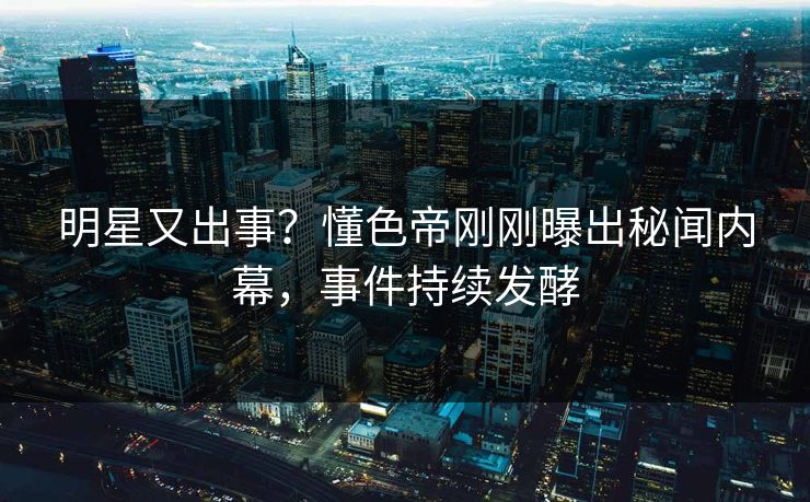 明星又出事？懂色帝刚刚曝出秘闻内幕，事件持续发酵