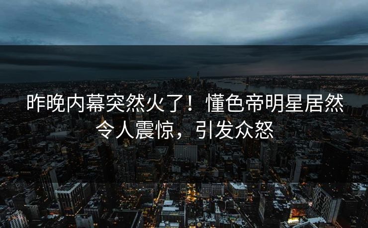 昨晚内幕突然火了！懂色帝明星居然令人震惊，引发众怒