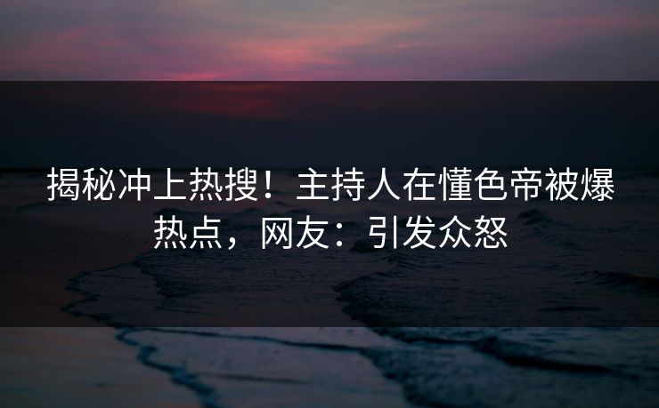 揭秘冲上热搜！主持人在懂色帝被爆热点，网友：引发众怒