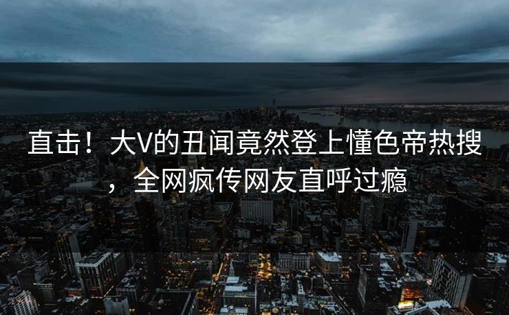 直击！大V的丑闻竟然登上懂色帝热搜，全网疯传网友直呼过瘾