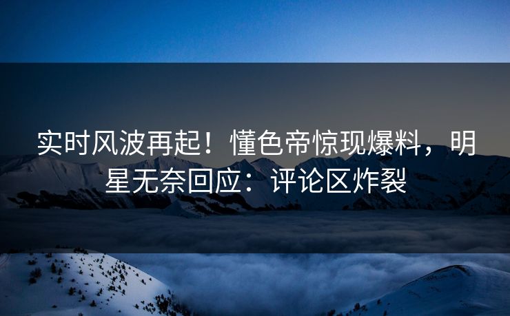 实时风波再起！懂色帝惊现爆料，明星无奈回应：评论区炸裂