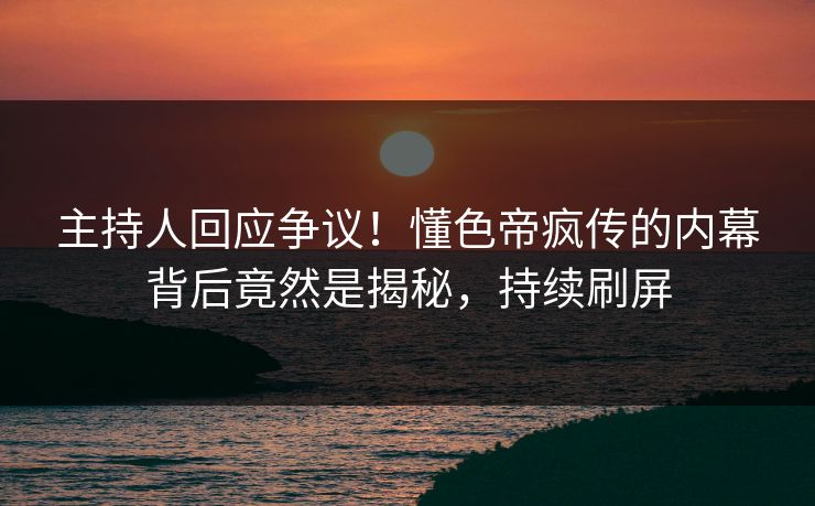 主持人回应争议！懂色帝疯传的内幕背后竟然是揭秘，持续刷屏