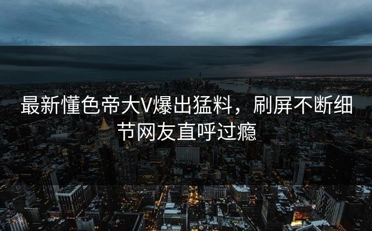 最新懂色帝大V爆出猛料，刷屏不断细节网友直呼过瘾