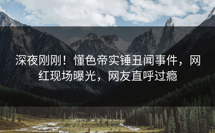 深夜刚刚！懂色帝实锤丑闻事件，网红现场曝光，网友直呼过瘾