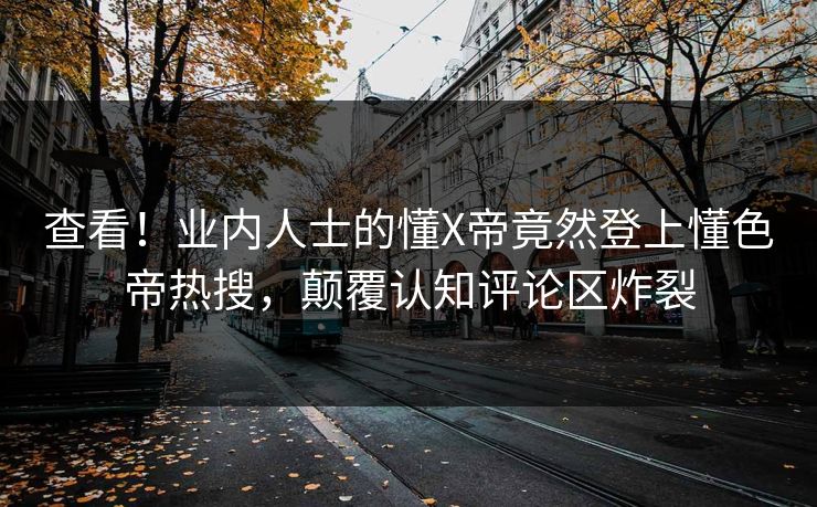 查看！业内人士的懂X帝竟然登上懂色帝热搜，颠覆认知评论区炸裂
