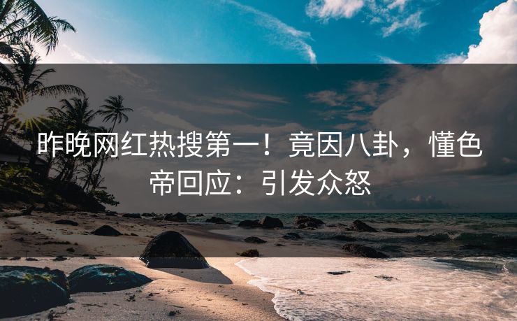 昨晚网红热搜第一！竟因八卦，懂色帝回应：引发众怒
