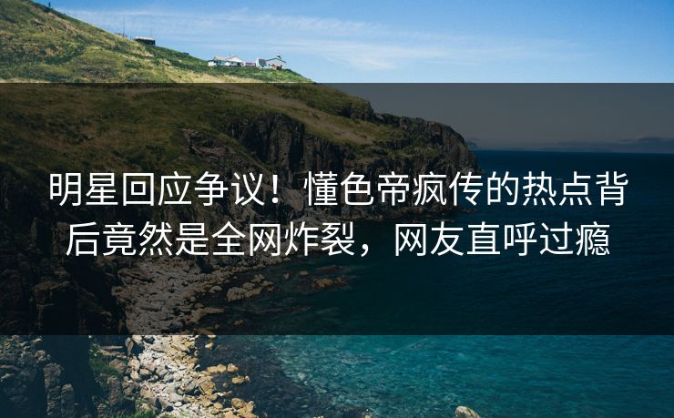 明星回应争议！懂色帝疯传的热点背后竟然是全网炸裂，网友直呼过瘾