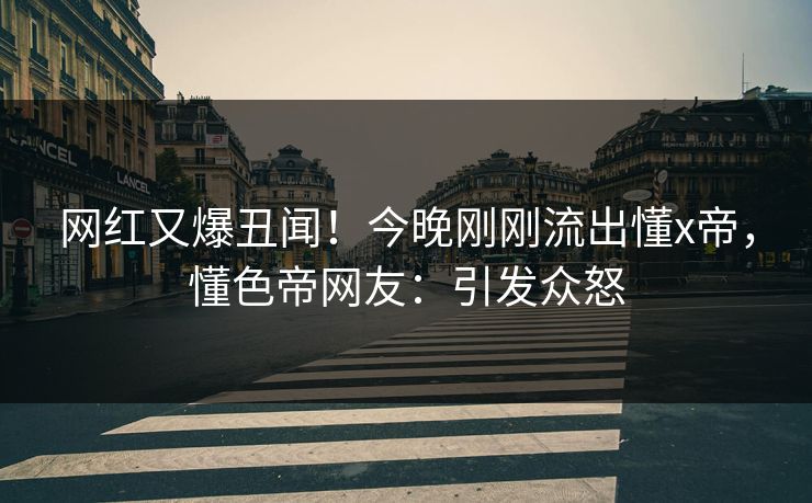 网红又爆丑闻！今晚刚刚流出懂x帝，懂色帝网友：引发众怒