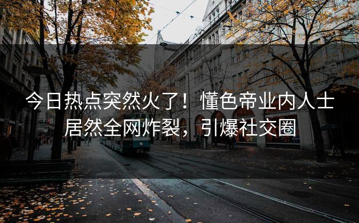 今日热点突然火了！懂色帝业内人士居然全网炸裂，引爆社交圈