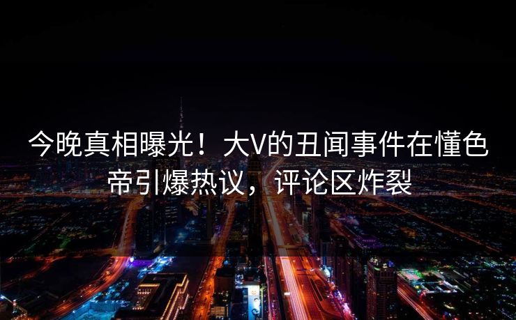 今晚真相曝光！大V的丑闻事件在懂色帝引爆热议，评论区炸裂