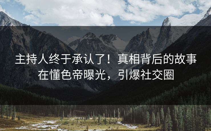 主持人终于承认了！真相背后的故事在懂色帝曝光，引爆社交圈