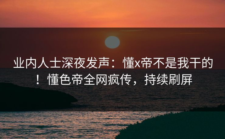 业内人士深夜发声：懂x帝不是我干的！懂色帝全网疯传，持续刷屏