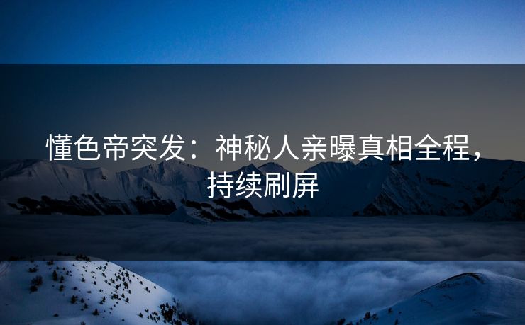 懂色帝突发：神秘人亲曝真相全程，持续刷屏
