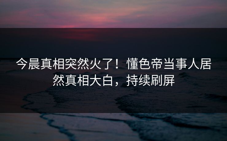 今晨真相突然火了！懂色帝当事人居然真相大白，持续刷屏