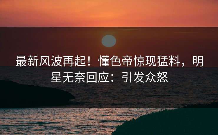 最新风波再起！懂色帝惊现猛料，明星无奈回应：引发众怒