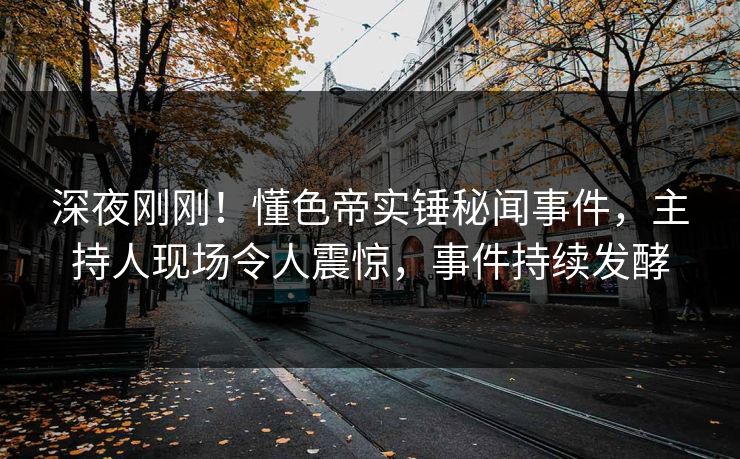 深夜刚刚！懂色帝实锤秘闻事件，主持人现场令人震惊，事件持续发酵