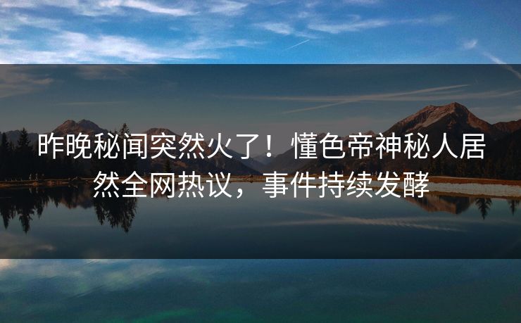 昨晚秘闻突然火了！懂色帝神秘人居然全网热议，事件持续发酵