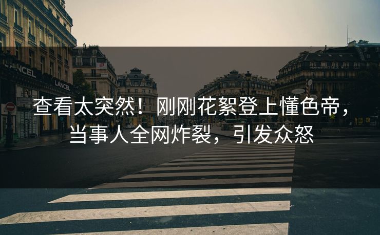 查看太突然！刚刚花絮登上懂色帝，当事人全网炸裂，引发众怒