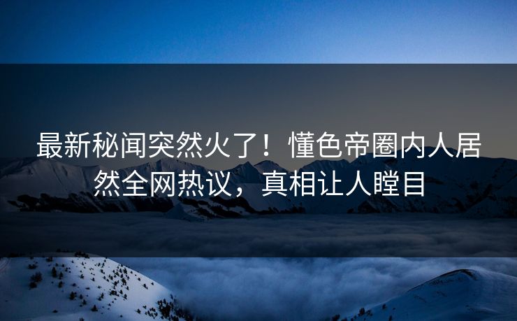 最新秘闻突然火了！懂色帝圈内人居然全网热议，真相让人瞠目