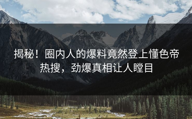 揭秘！圈内人的爆料竟然登上懂色帝热搜，劲爆真相让人瞠目