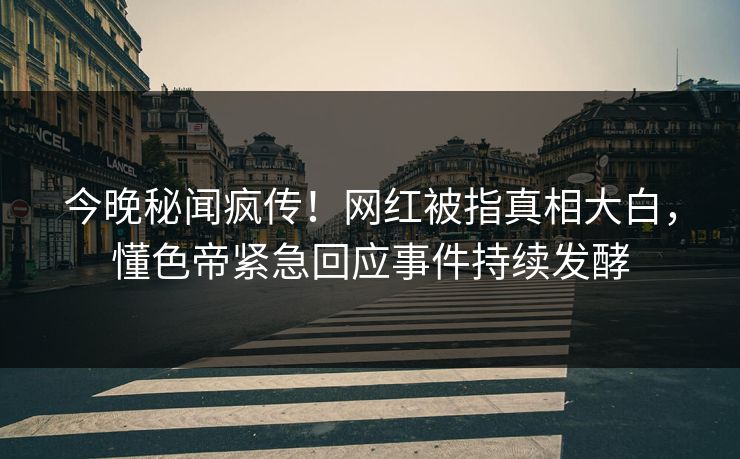 今晚秘闻疯传！网红被指真相大白，懂色帝紧急回应事件持续发酵