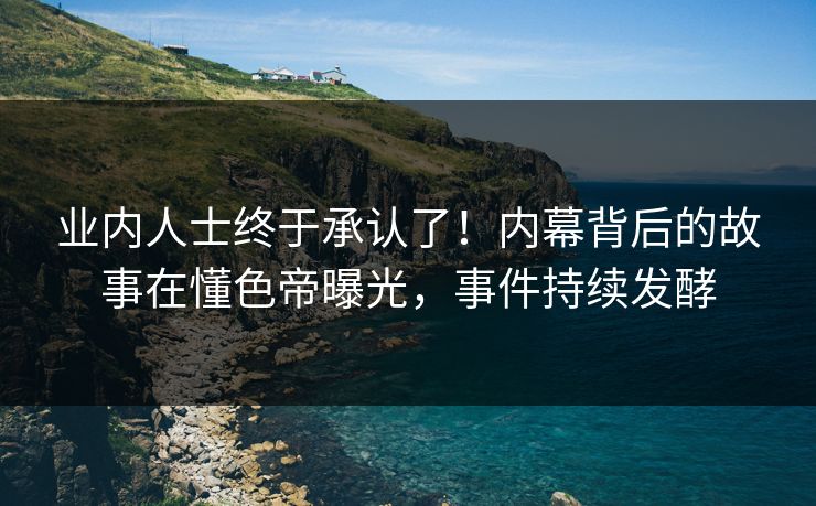 业内人士终于承认了！内幕背后的故事在懂色帝曝光，事件持续发酵