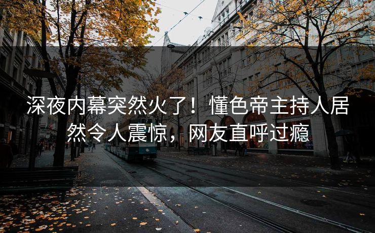 深夜内幕突然火了！懂色帝主持人居然令人震惊，网友直呼过瘾