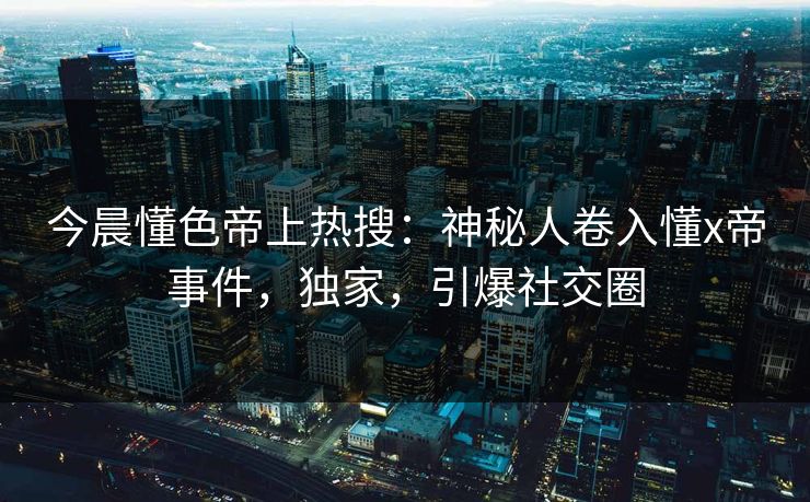 今晨懂色帝上热搜：神秘人卷入懂x帝事件，独家，引爆社交圈