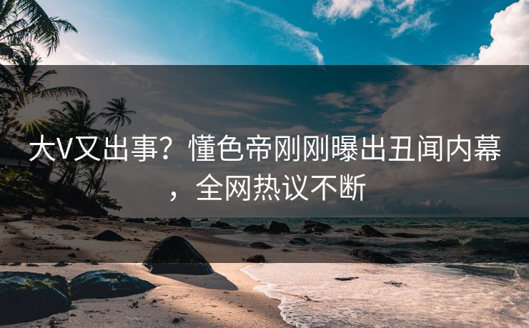 大V又出事？懂色帝刚刚曝出丑闻内幕，全网热议不断