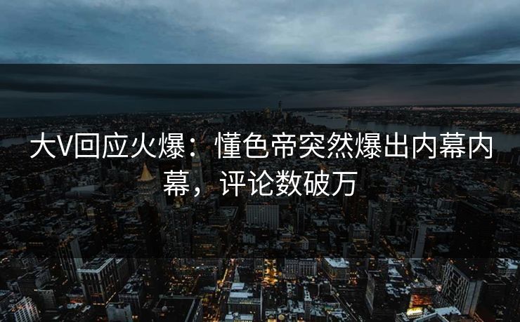 大V回应火爆：懂色帝突然爆出内幕内幕，评论数破万