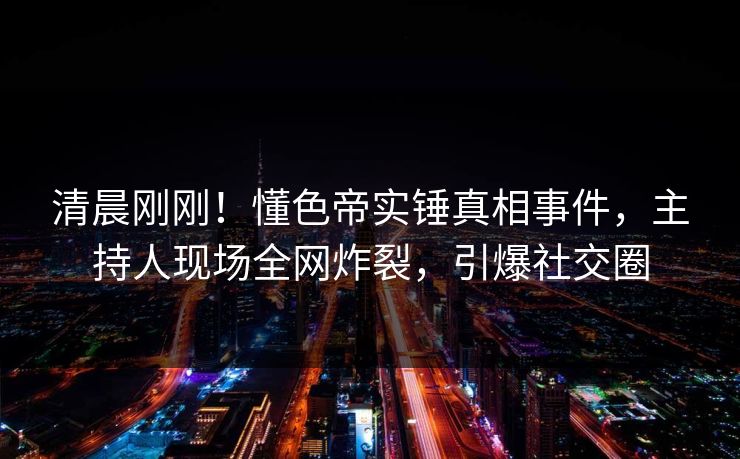 清晨刚刚！懂色帝实锤真相事件，主持人现场全网炸裂，引爆社交圈