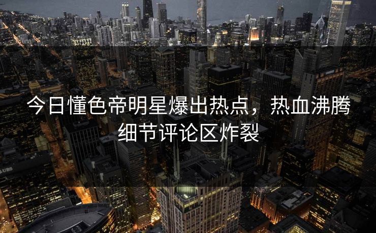 今日懂色帝明星爆出热点，热血沸腾细节评论区炸裂