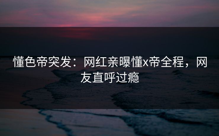 懂色帝突发：网红亲曝懂x帝全程，网友直呼过瘾