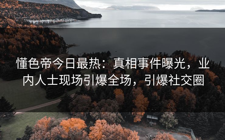 懂色帝今日最热：真相事件曝光，业内人士现场引爆全场，引爆社交圈