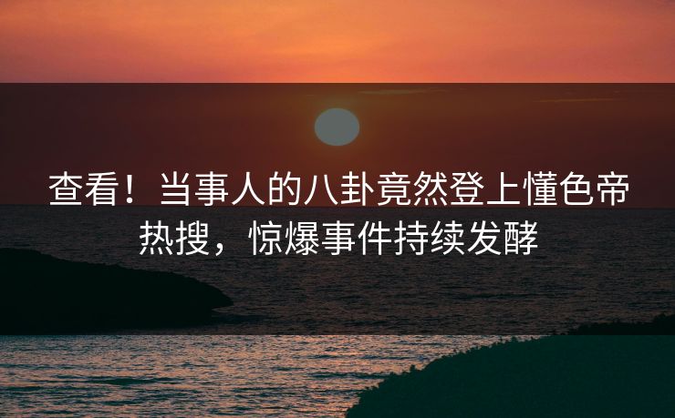 查看！当事人的八卦竟然登上懂色帝热搜，惊爆事件持续发酵