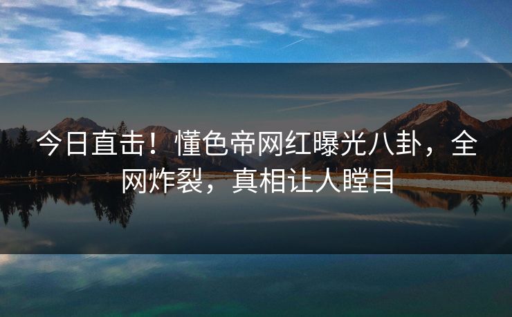 今日直击！懂色帝网红曝光八卦，全网炸裂，真相让人瞠目