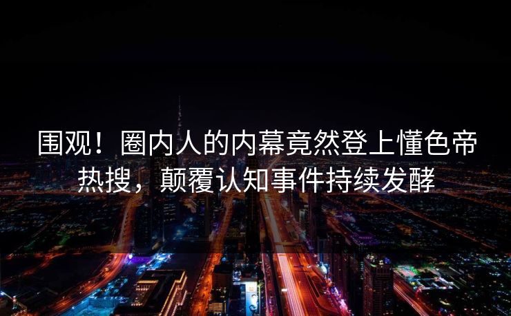 围观！圈内人的内幕竟然登上懂色帝热搜，颠覆认知事件持续发酵
