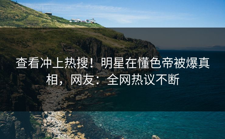 查看冲上热搜！明星在懂色帝被爆真相，网友：全网热议不断