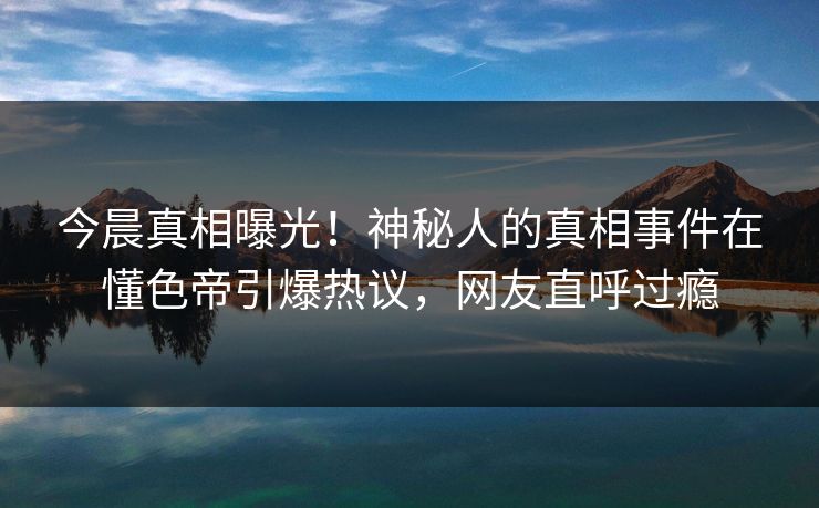 今晨真相曝光！神秘人的真相事件在懂色帝引爆热议，网友直呼过瘾