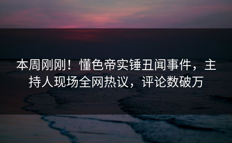 本周刚刚！懂色帝实锤丑闻事件，主持人现场全网热议，评论数破万
