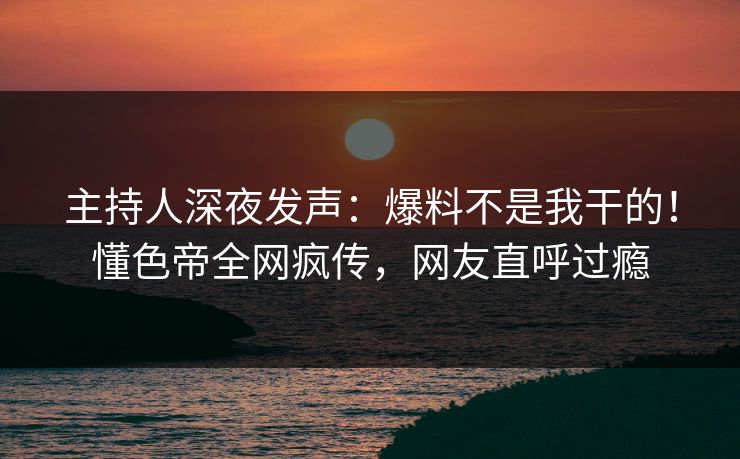 主持人深夜发声：爆料不是我干的！懂色帝全网疯传，网友直呼过瘾
