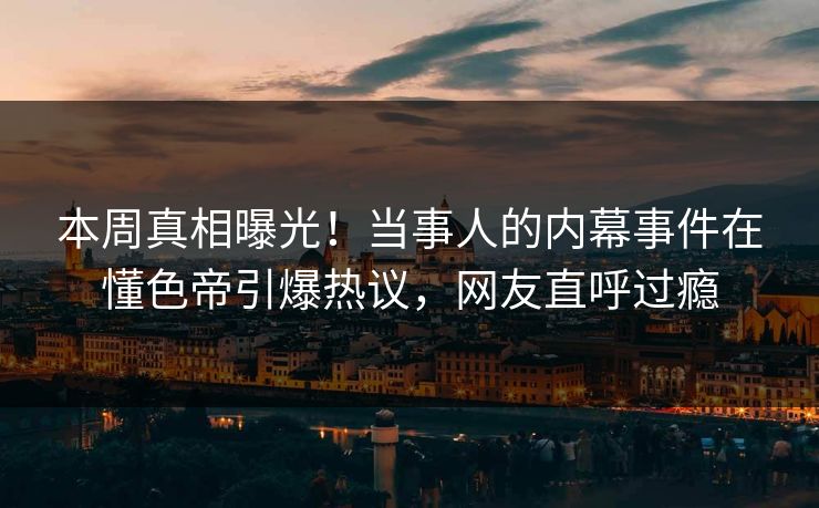 本周真相曝光！当事人的内幕事件在懂色帝引爆热议，网友直呼过瘾