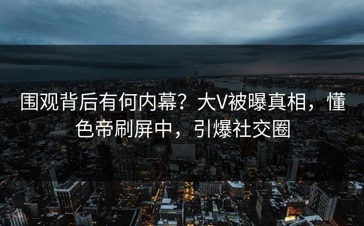 围观背后有何内幕？大V被曝真相，懂色帝刷屏中，引爆社交圈
