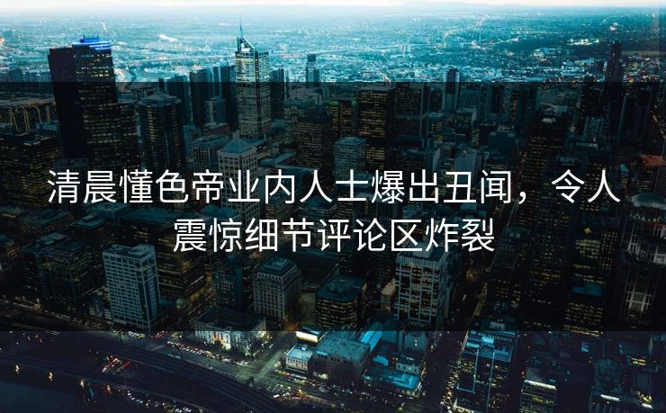 清晨懂色帝业内人士爆出丑闻，令人震惊细节评论区炸裂