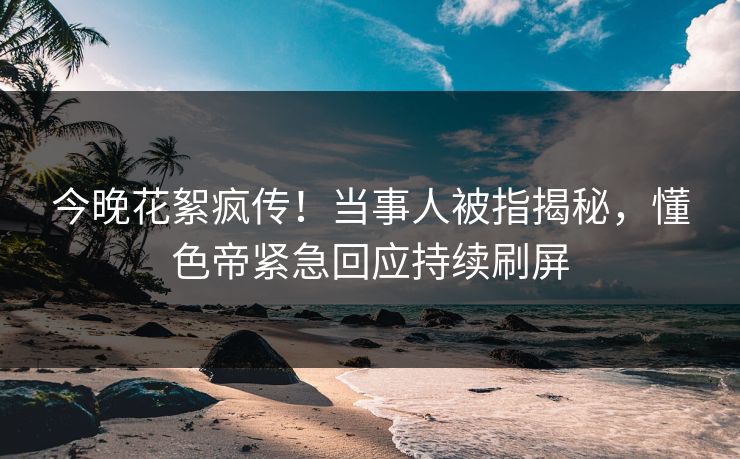 今晚花絮疯传！当事人被指揭秘，懂色帝紧急回应持续刷屏