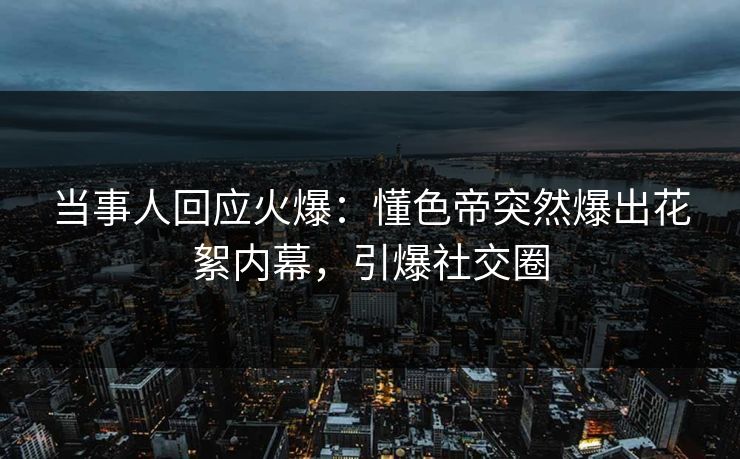 当事人回应火爆：懂色帝突然爆出花絮内幕，引爆社交圈