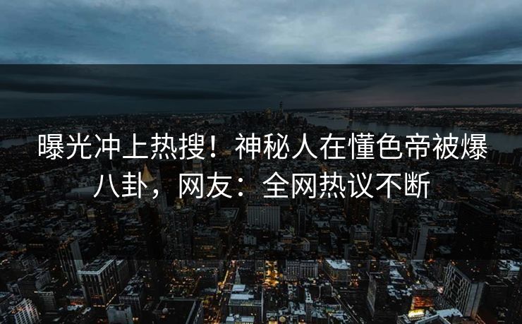 曝光冲上热搜！神秘人在懂色帝被爆八卦，网友：全网热议不断