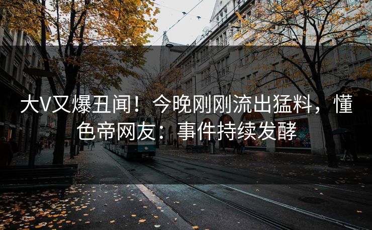 大V又爆丑闻！今晚刚刚流出猛料，懂色帝网友：事件持续发酵
