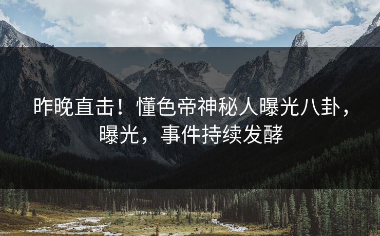 昨晚直击！懂色帝神秘人曝光八卦，曝光，事件持续发酵