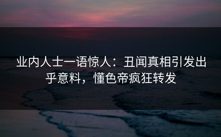 业内人士一语惊人：丑闻真相引发出乎意料，懂色帝疯狂转发